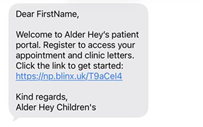 Image of a text message which says:

Dear First name,
Welcome to Alder hey's patient portal. Register to access your appointment and clinic letters. Click the link to get started.

There is then a dummy link.

It finishes by saying
Kind regards Alder hey Children's 
